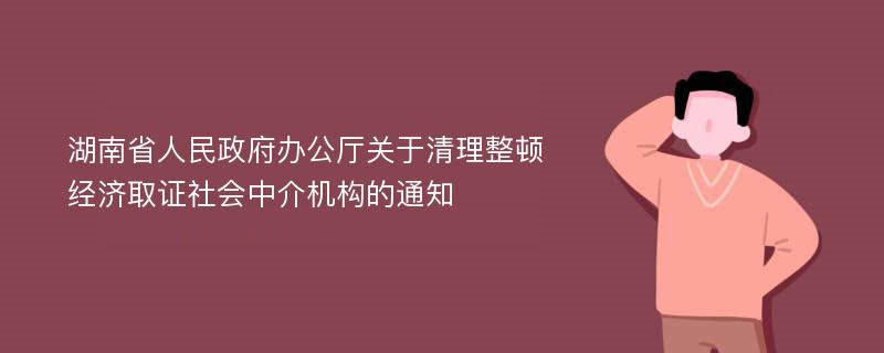 湖南省人民政府办公厅关于清理整顿经济取证社会中介机构的通知