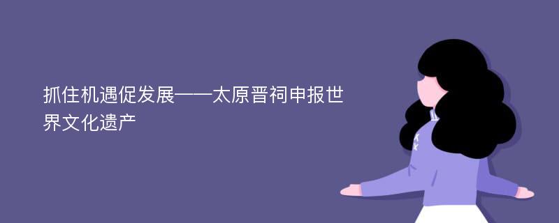 抓住机遇促发展——太原晋祠申报世界文化遗产