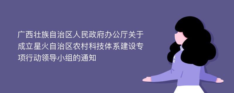 广西壮族自治区人民政府办公厅关于成立星火自治区农村科技体系建设专项行动领导小组的通知